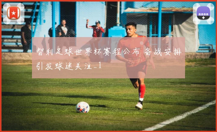 智利足球世界杯赛程公布 备战安排引发球迷关注_1