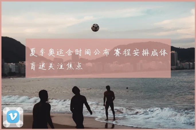 夏季奥运会时间公布 赛程安排成体育迷关注焦点