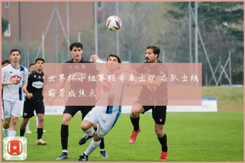 世界杯小组赛赔率表出炉 各队出线前景成焦点
