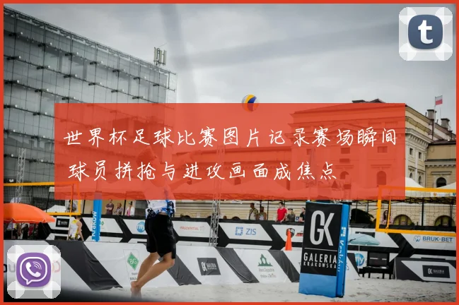 世界杯足球比赛图片记录赛场瞬间 球员拼抢与进攻画面成焦点