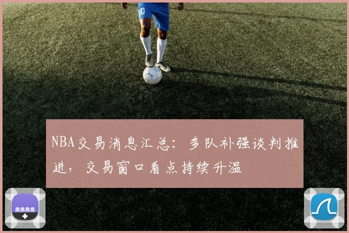 NBA交易消息汇总：多队补强谈判推进，交易窗口看点持续升温