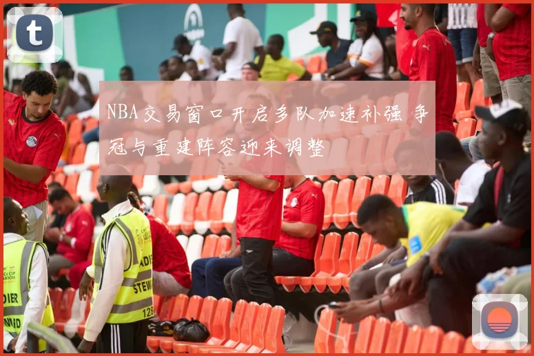 NBA交易窗口开启多队加速补强 争冠与重建阵容迎来调整