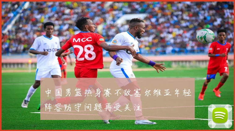 中国男篮热身赛不敌塞尔维亚年轻阵容防守问题再受关注