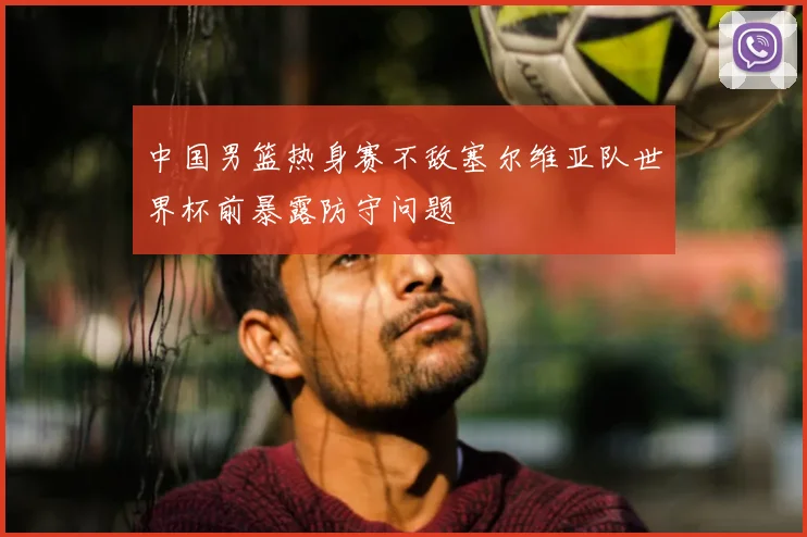 中国男篮热身赛不敌塞尔维亚队世界杯前暴露防守问题