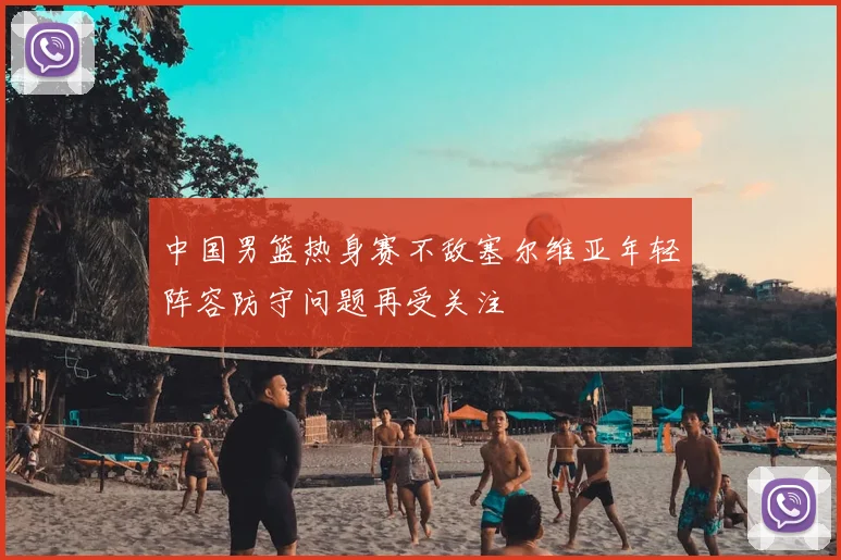 中国男篮热身赛不敌塞尔维亚年轻阵容防守问题再受关注