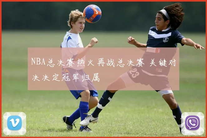 NBA总决赛热火再战总决赛 关键对决决定冠军归属