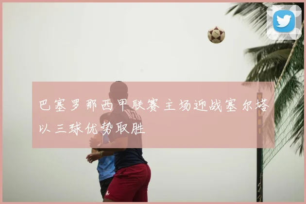 巴塞罗那西甲联赛主场迎战塞尔塔以三球优势取胜