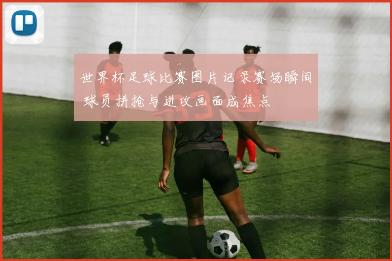 世界杯足球比赛图片记录赛场瞬间 球员拼抢与进攻画面成焦点