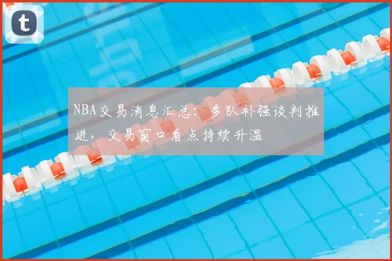 NBA交易消息汇总：多队补强谈判推进，交易窗口看点持续升温