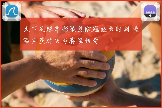 天下足球华彩聚焦欧冠经典时刻 重温巨星对决与赛场传奇