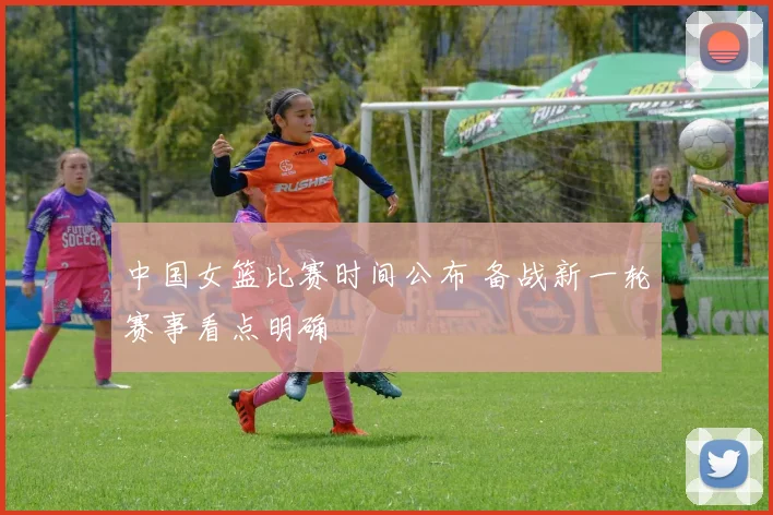 中国女篮比赛时间公布 备战新一轮赛事看点明确