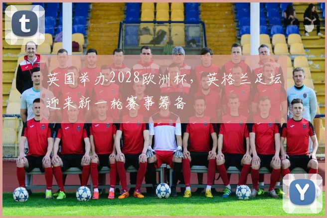 英国举办2028欧洲杯，英格兰足坛迎来新一轮赛事筹备